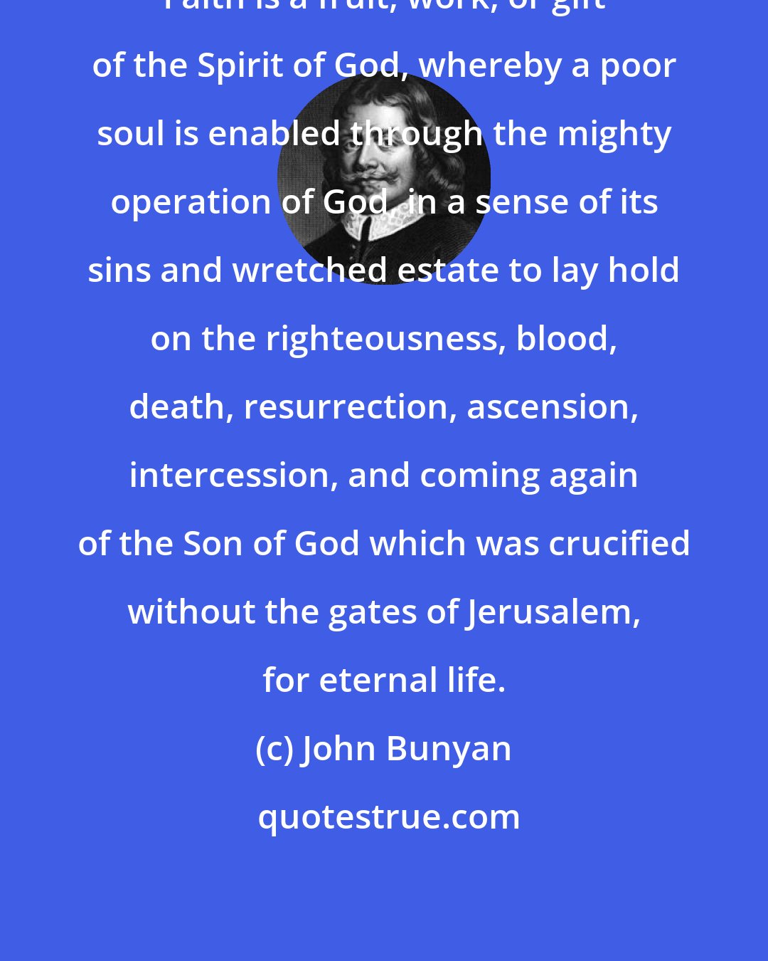John Bunyan: Faith is a fruit, work, or gift of the Spirit of God, whereby a poor soul is enabled through the mighty operation of God, in a sense of its sins and wretched estate to lay hold on the righteousness, blood, death, resurrection, ascension, intercession, and coming again of the Son of God which was crucified without the gates of Jerusalem, for eternal life.