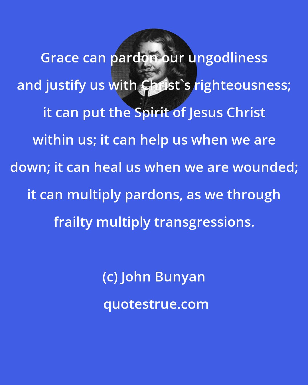 John Bunyan: Grace can pardon our ungodliness and justify us with Christ's righteousness; it can put the Spirit of Jesus Christ within us; it can help us when we are down; it can heal us when we are wounded; it can multiply pardons, as we through frailty multiply transgressions.