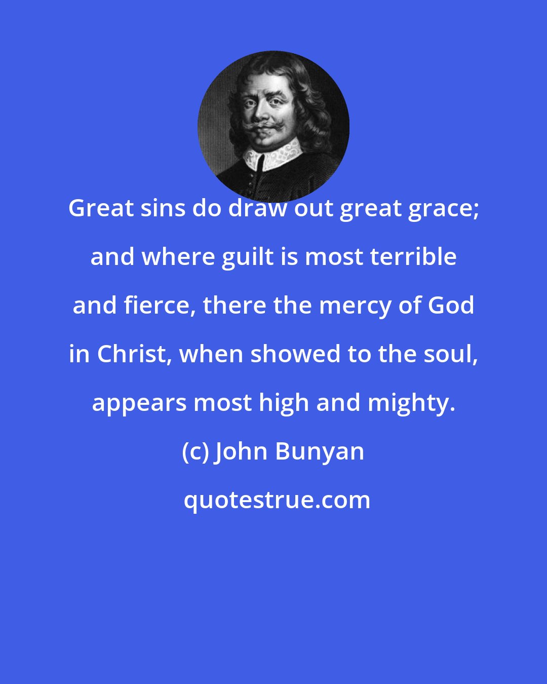 John Bunyan: Great sins do draw out great grace; and where guilt is most terrible and fierce, there the mercy of God in Christ, when showed to the soul, appears most high and mighty.