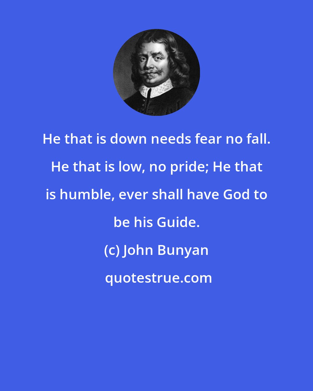 John Bunyan: He that is down needs fear no fall. He that is low, no pride; He that is humble, ever shall have God to be his Guide.