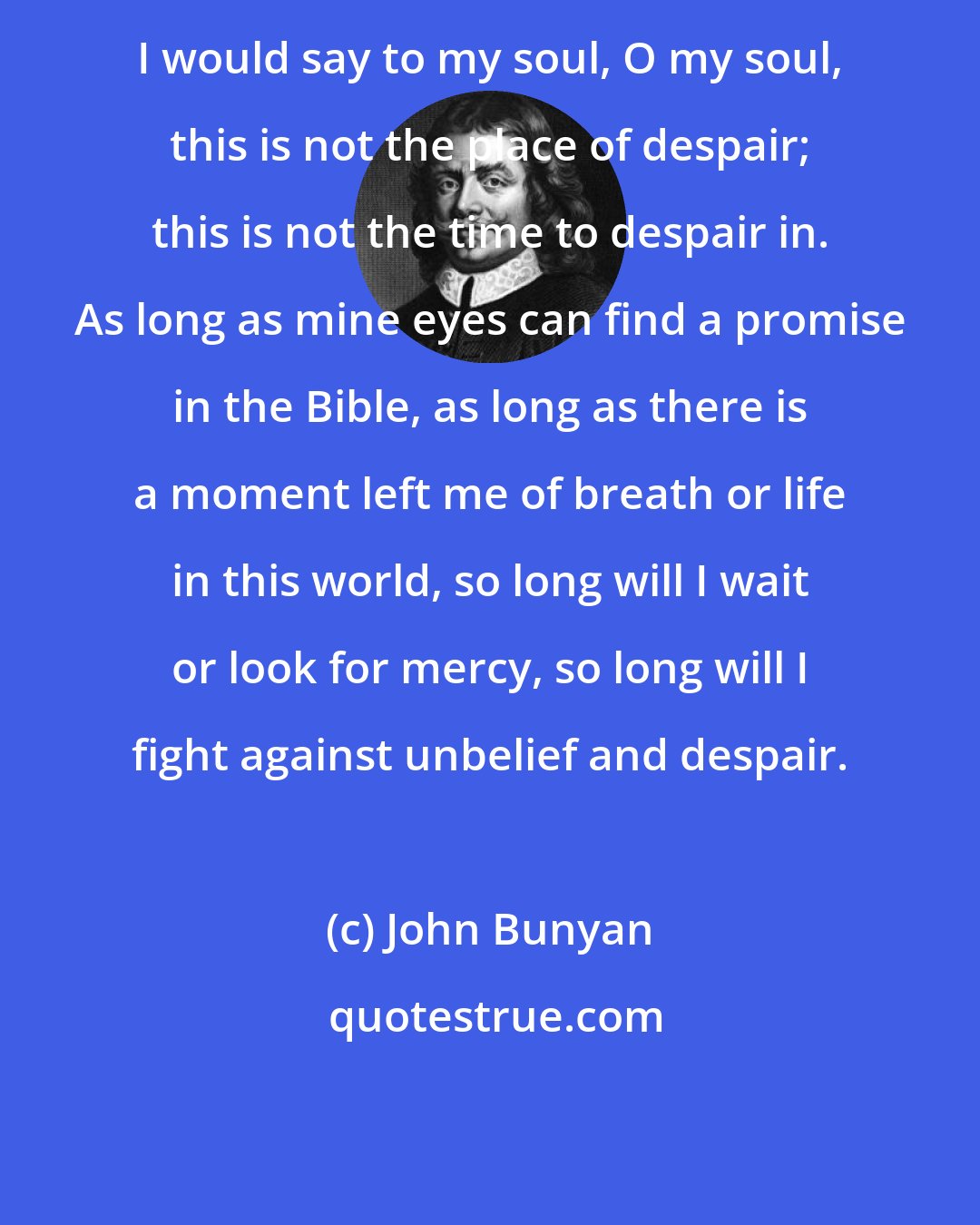 John Bunyan: I would say to my soul, O my soul, this is not the place of despair; this is not the time to despair in. As long as mine eyes can find a promise in the Bible, as long as there is a moment left me of breath or life in this world, so long will I wait or look for mercy, so long will I fight against unbelief and despair.