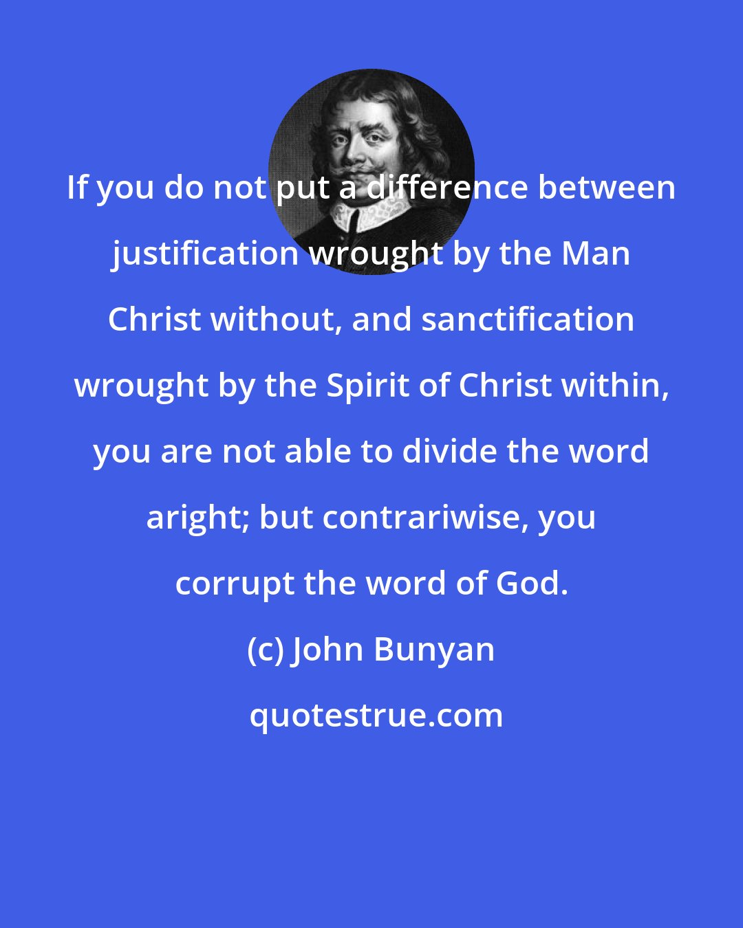 John Bunyan: If you do not put a difference between justification wrought by the Man Christ without, and sanctification wrought by the Spirit of Christ within, you are not able to divide the word aright; but contrariwise, you corrupt the word of God.