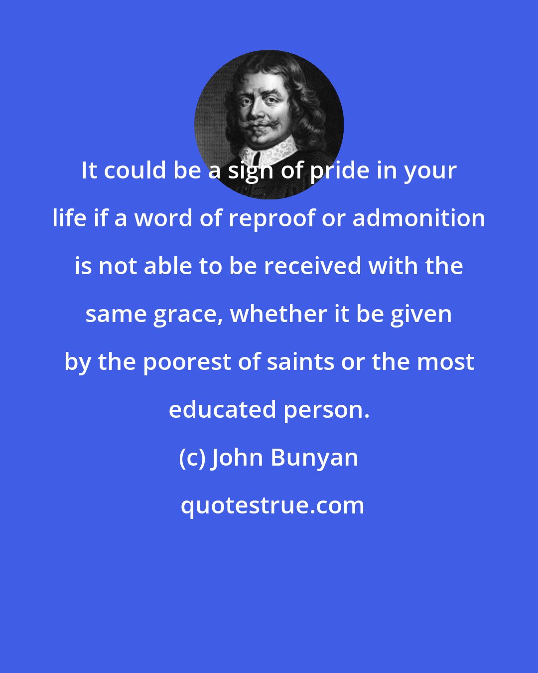 John Bunyan: It could be a sign of pride in your life if a word of reproof or admonition is not able to be received with the same grace, whether it be given by the poorest of saints or the most educated person.