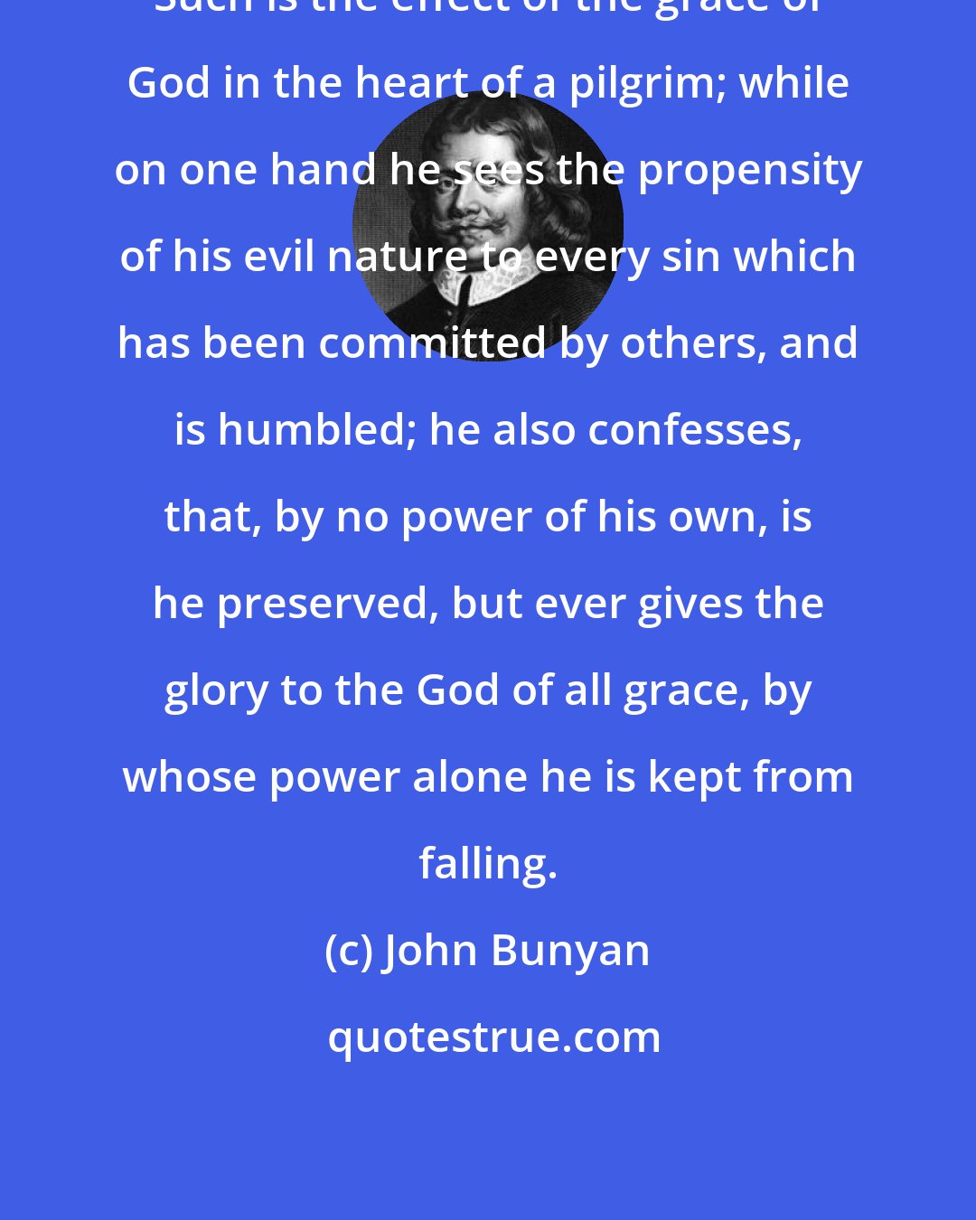 John Bunyan: Such is the effect of the grace of God in the heart of a pilgrim; while on one hand he sees the propensity of his evil nature to every sin which has been committed by others, and is humbled; he also confesses, that, by no power of his own, is he preserved, but ever gives the glory to the God of all grace, by whose power alone he is kept from falling.