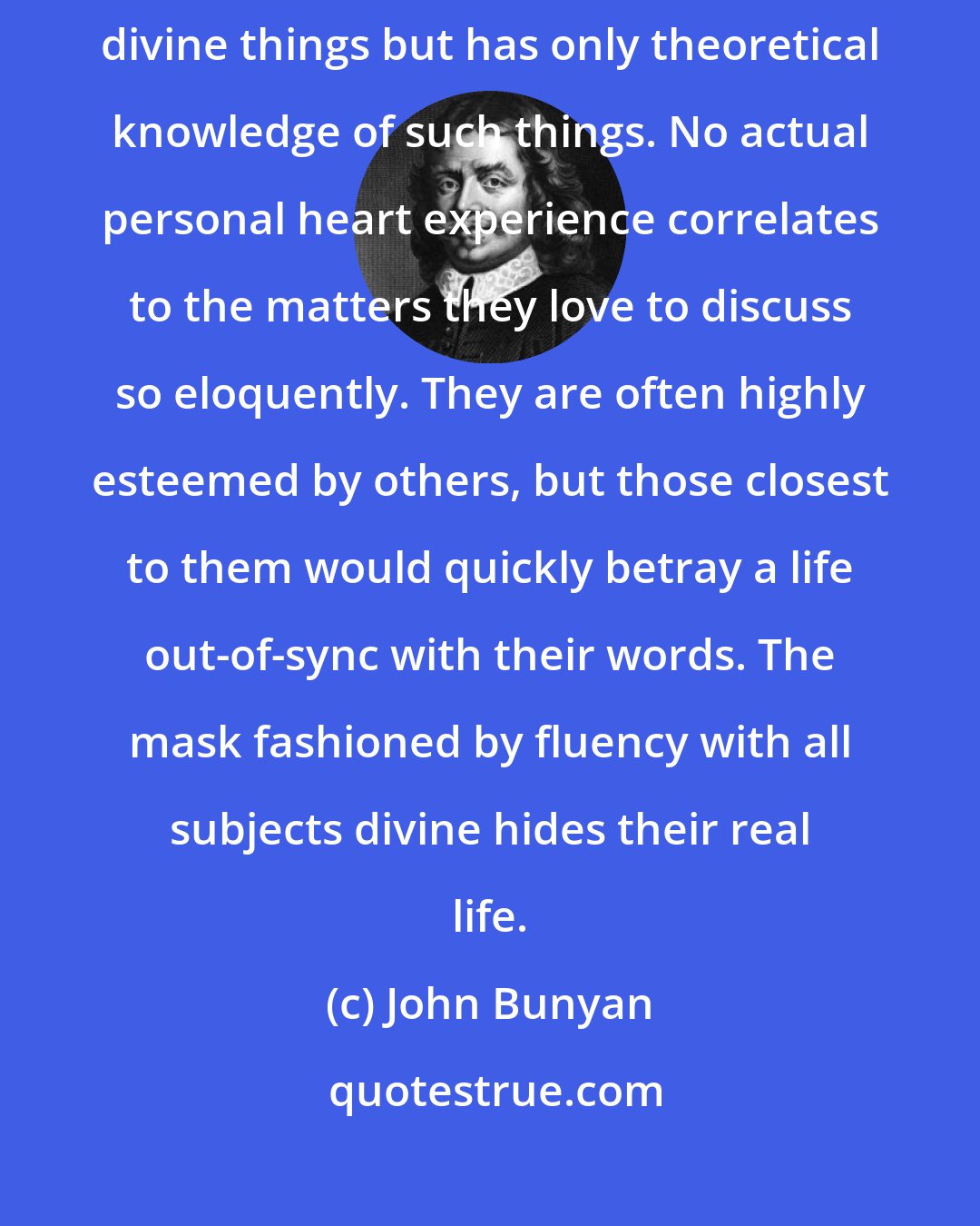 John Bunyan: Talkative represents the man or woman who delights in talking about divine things but has only theoretical knowledge of such things. No actual personal heart experience correlates to the matters they love to discuss so eloquently. They are often highly esteemed by others, but those closest to them would quickly betray a life out-of-sync with their words. The mask fashioned by fluency with all subjects divine hides their real life.