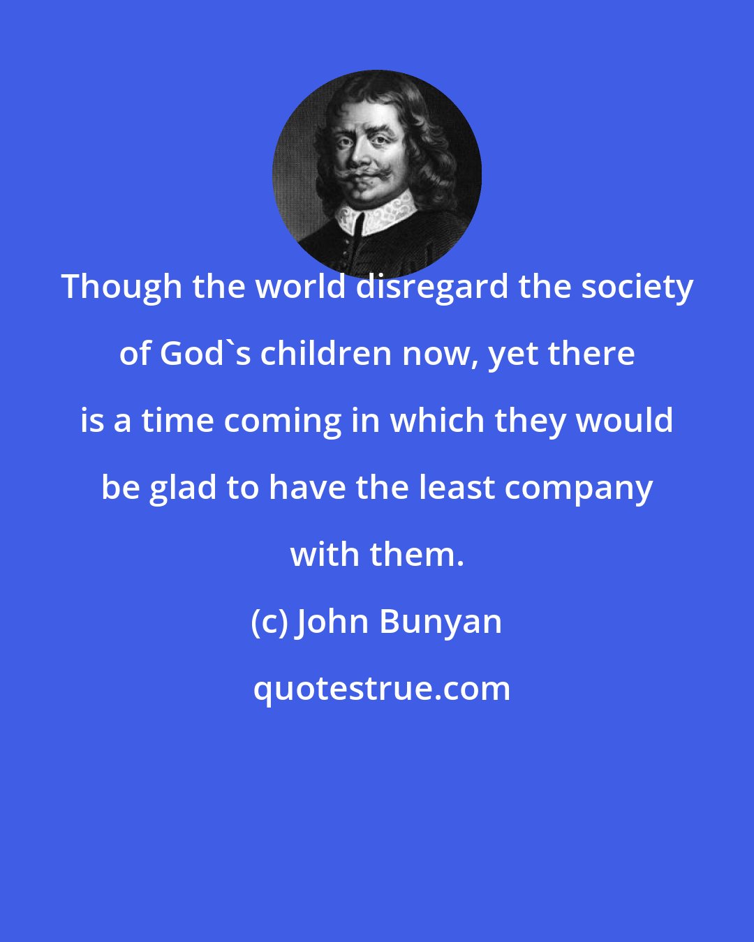 John Bunyan: Though the world disregard the society of God's children now, yet there is a time coming in which they would be glad to have the least company with them.