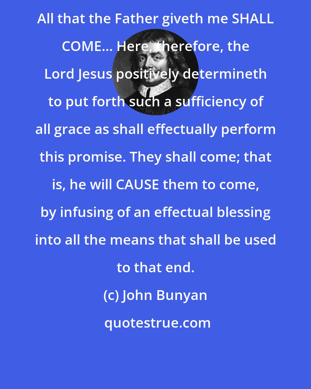 John Bunyan: All that the Father giveth me SHALL COME... Here, therefore, the Lord Jesus positively determineth to put forth such a sufficiency of all grace as shall effectually perform this promise. They shall come; that is, he will CAUSE them to come, by infusing of an effectual blessing into all the means that shall be used to that end.