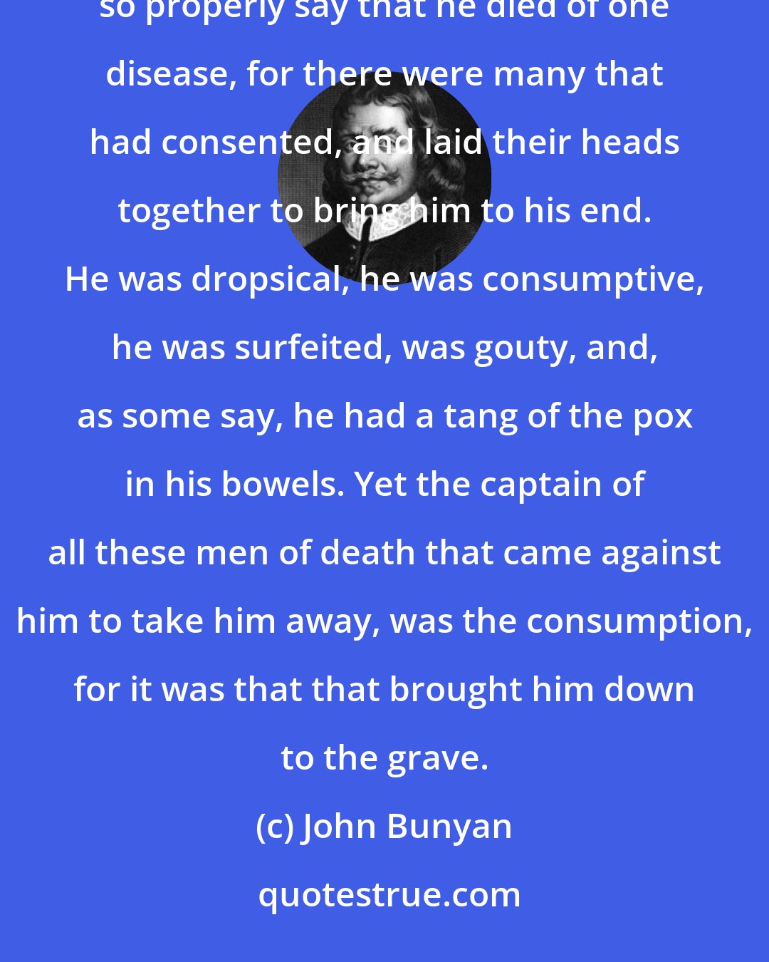 John Bunyan: Atten. Pray of what disease did Mr. Badman die, for now I perceive we are come up to his death? Wise. I cannot so properly say that he died of one disease, for there were many that had consented, and laid their heads together to bring him to his end. He was dropsical, he was consumptive, he was surfeited, was gouty, and, as some say, he had a tang of the pox in his bowels. Yet the captain of all these men of death that came against him to take him away, was the consumption, for it was that that brought him down to the grave.