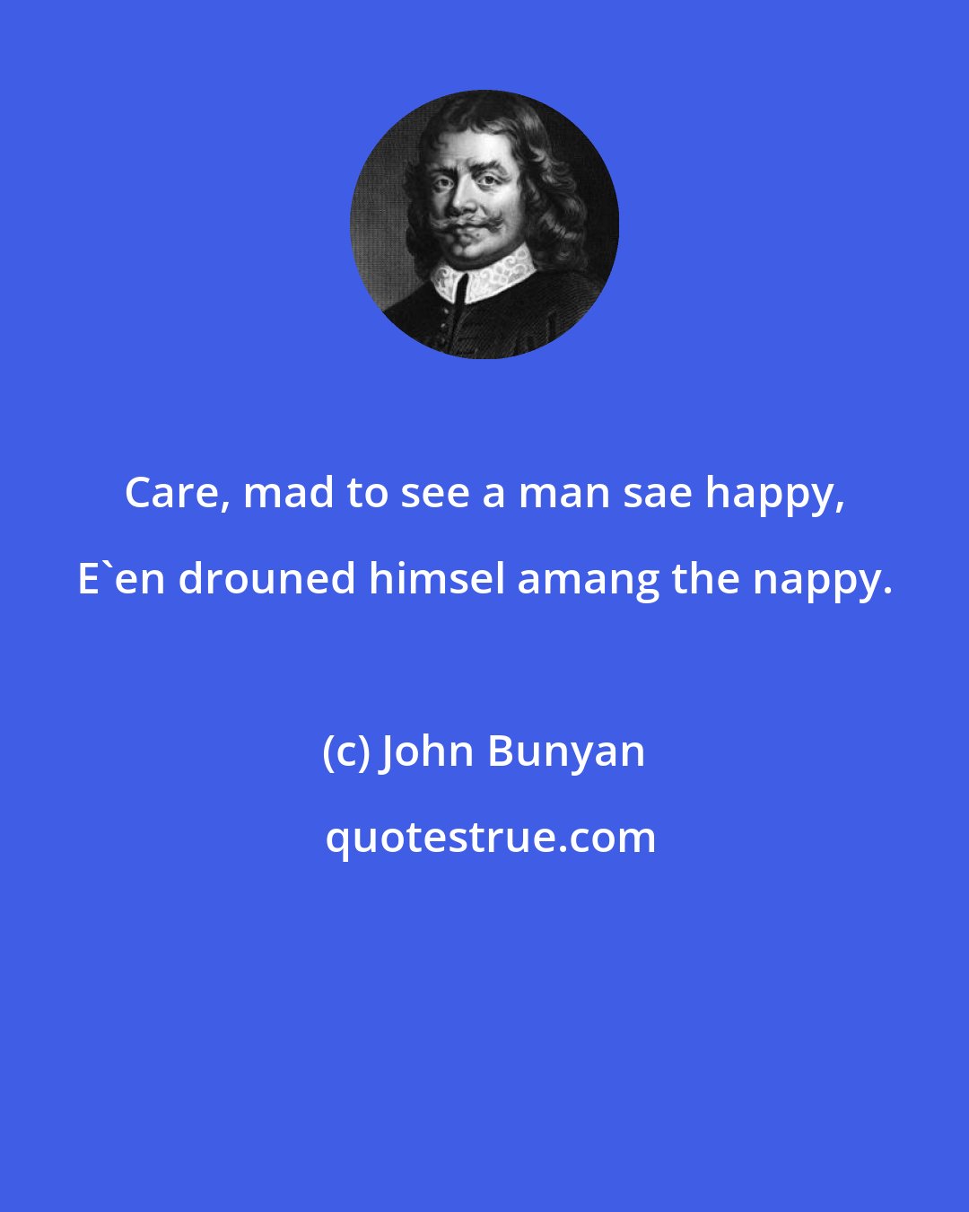 John Bunyan: Care, mad to see a man sae happy, E'en drouned himsel amang the nappy.