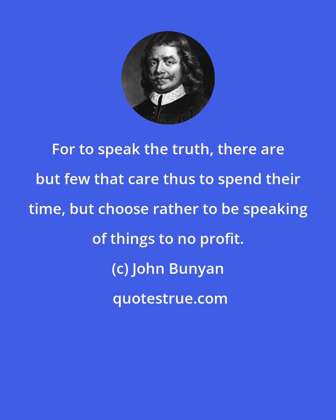 John Bunyan: For to speak the truth, there are but few that care thus to spend their time, but choose rather to be speaking of things to no profit.