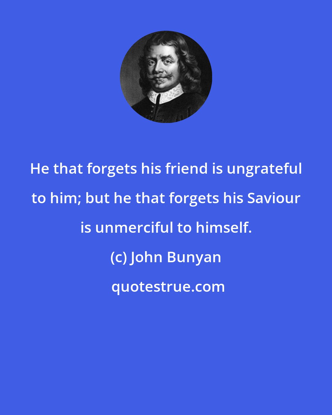 John Bunyan: He that forgets his friend is ungrateful to him; but he that forgets his Saviour is unmerciful to himself.