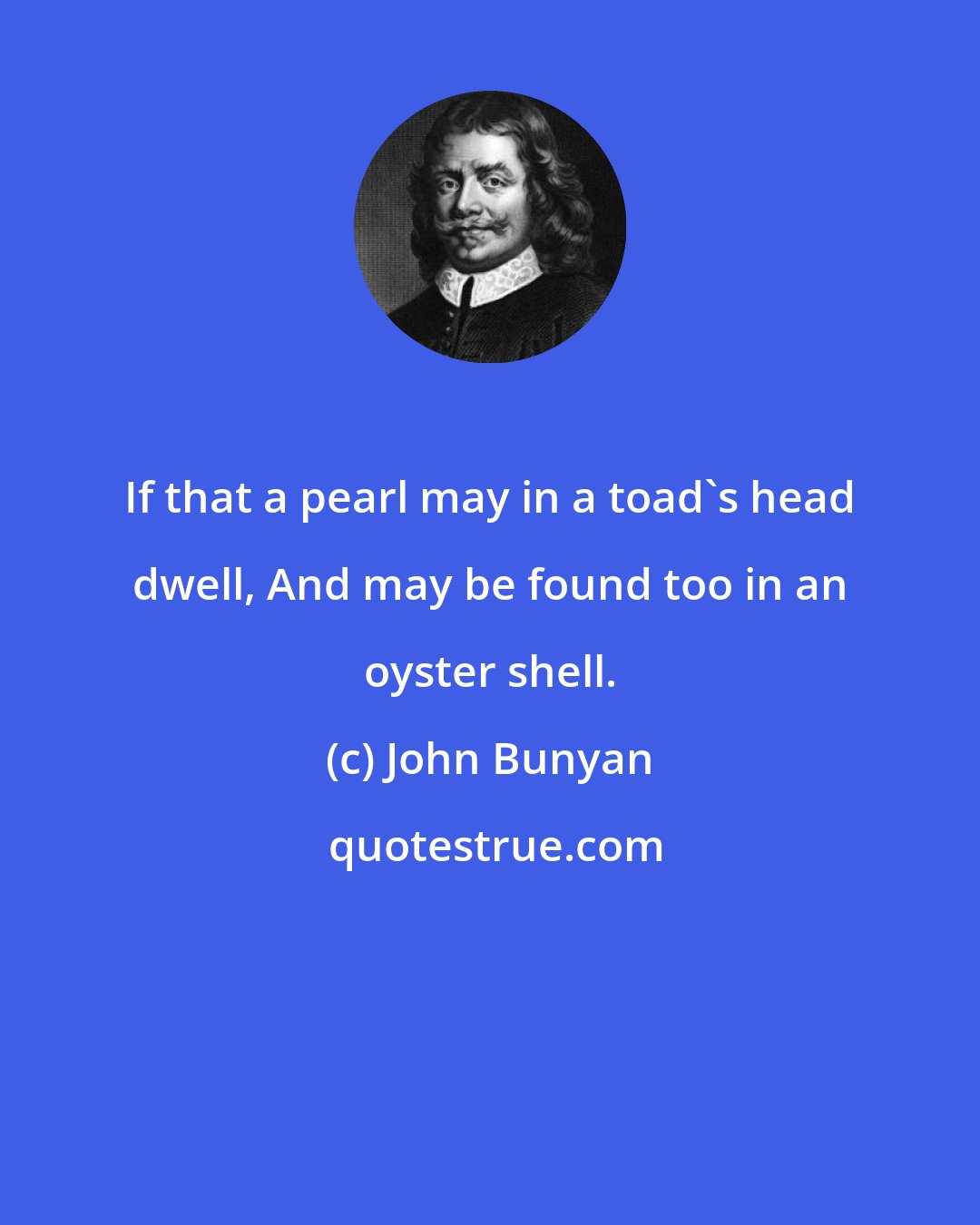 John Bunyan: If that a pearl may in a toad's head dwell, And may be found too in an oyster shell.