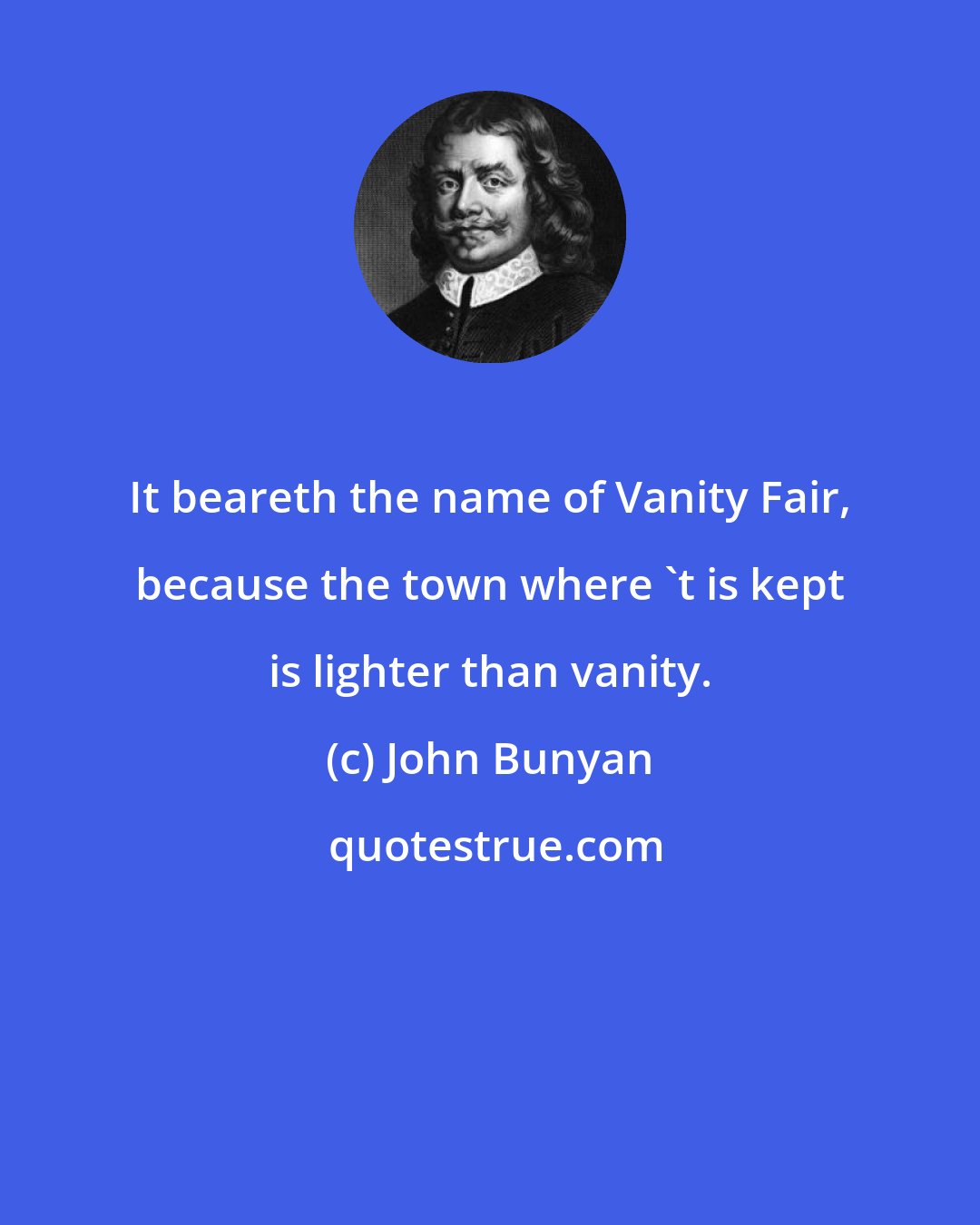 John Bunyan: It beareth the name of Vanity Fair, because the town where 't is kept is lighter than vanity.