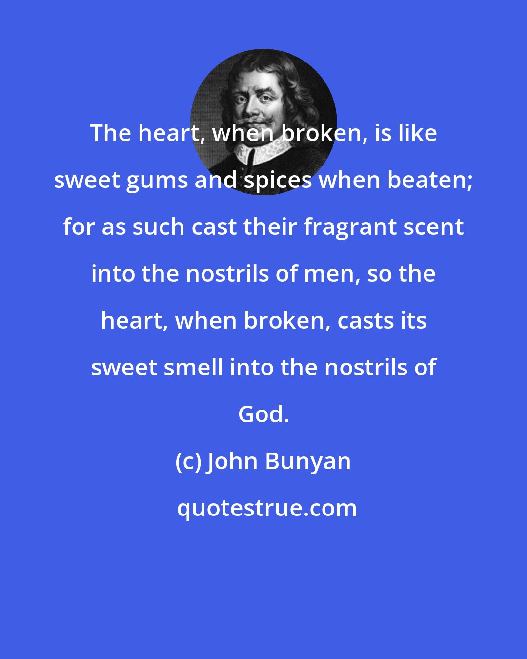 John Bunyan: The heart, when broken, is like sweet gums and spices when beaten; for as such cast their fragrant scent into the nostrils of men, so the heart, when broken, casts its sweet smell into the nostrils of God.