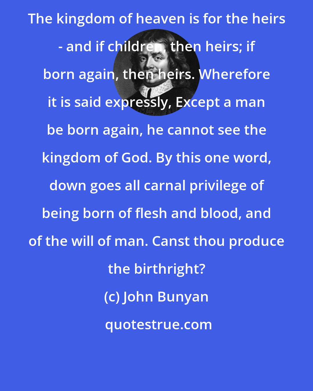 John Bunyan: The kingdom of heaven is for the heirs - and if children, then heirs; if born again, then heirs. Wherefore it is said expressly, Except a man be born again, he cannot see the kingdom of God. By this one word, down goes all carnal privilege of being born of flesh and blood, and of the will of man. Canst thou produce the birthright?