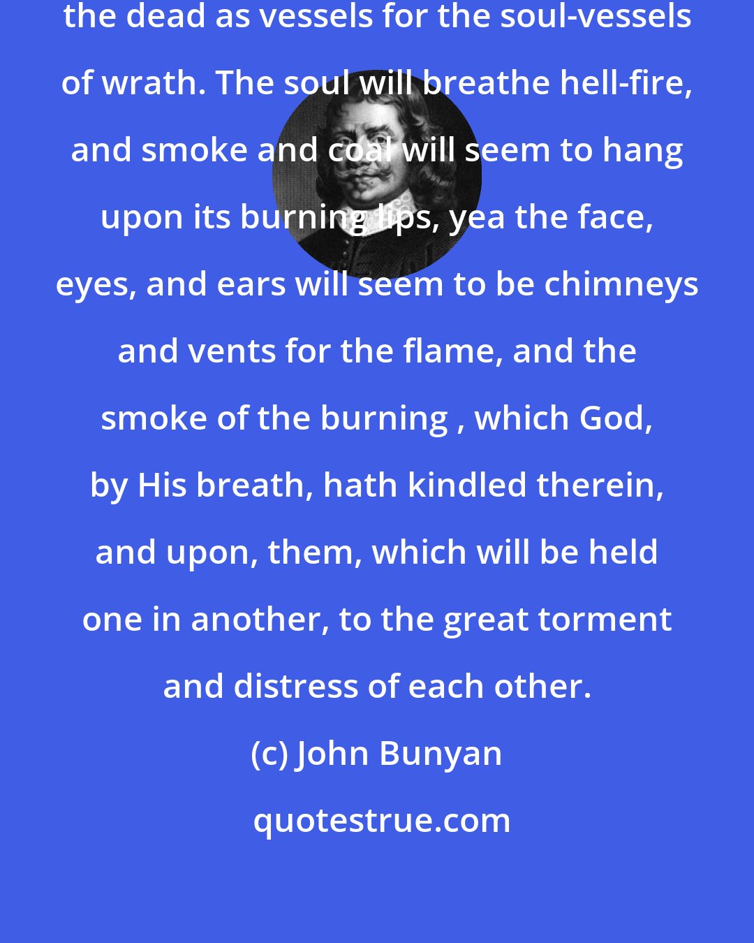 John Bunyan: Their bodies will be raised from the dead as vessels for the soul-vessels of wrath. The soul will breathe hell-fire, and smoke and coal will seem to hang upon its burning lips, yea the face, eyes, and ears will seem to be chimneys and vents for the flame, and the smoke of the burning , which God, by His breath, hath kindled therein, and upon, them, which will be held one in another, to the great torment and distress of each other.