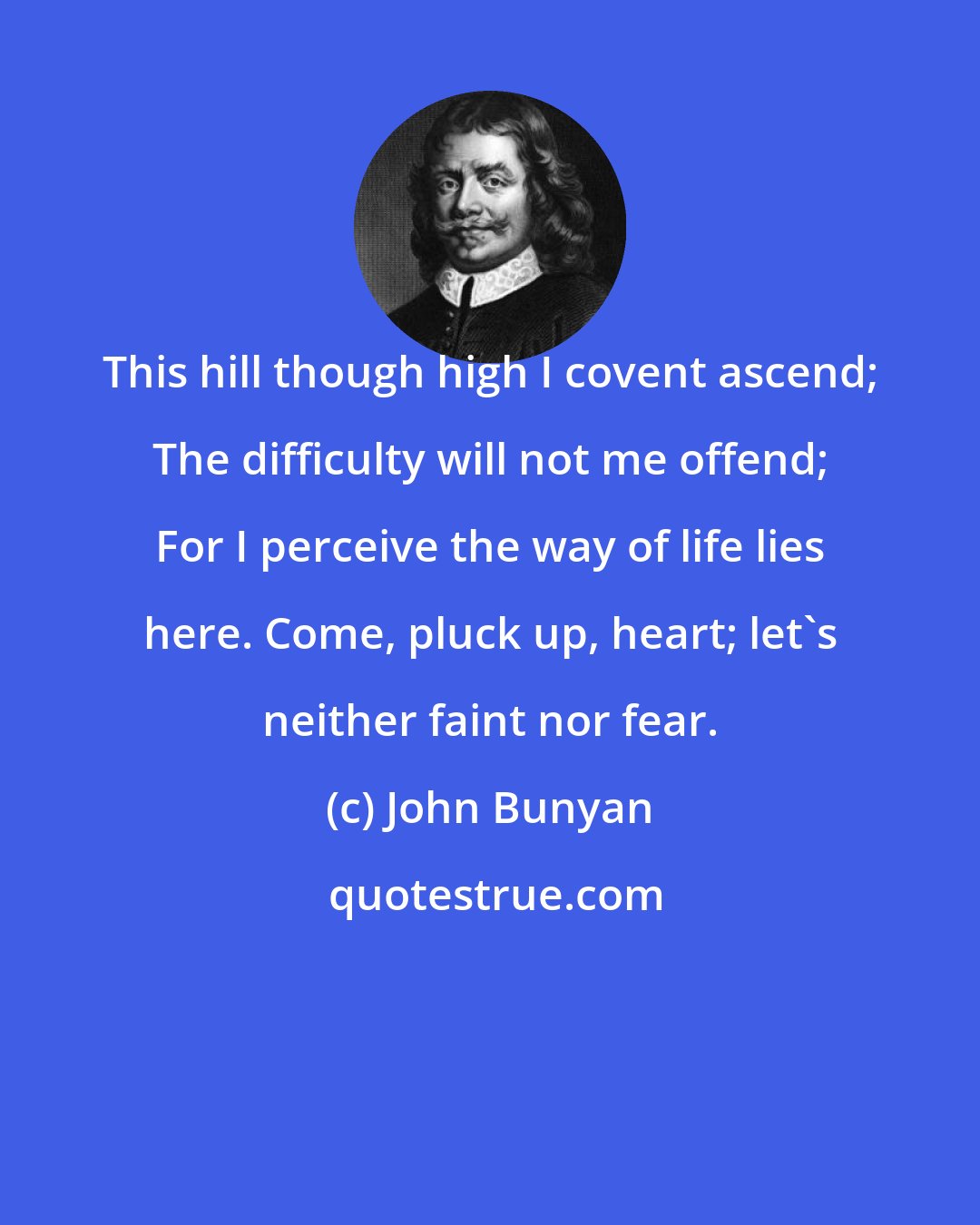 John Bunyan: This hill though high I covent ascend; The difficulty will not me offend; For I perceive the way of life lies here. Come, pluck up, heart; let's neither faint nor fear.