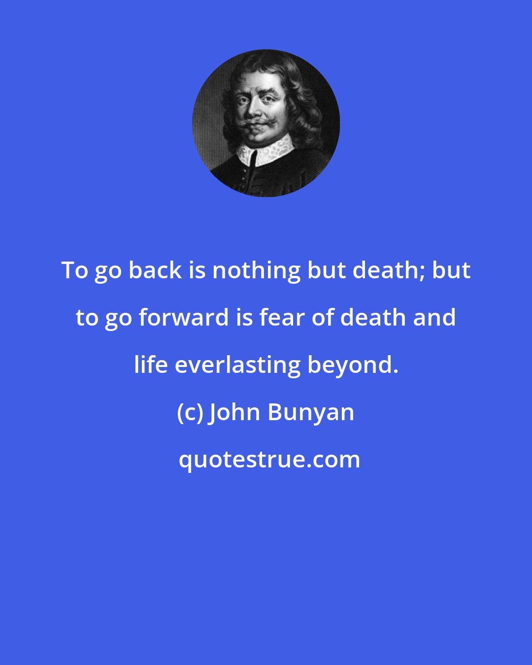 John Bunyan: To go back is nothing but death; but to go forward is fear of death and life everlasting beyond.
