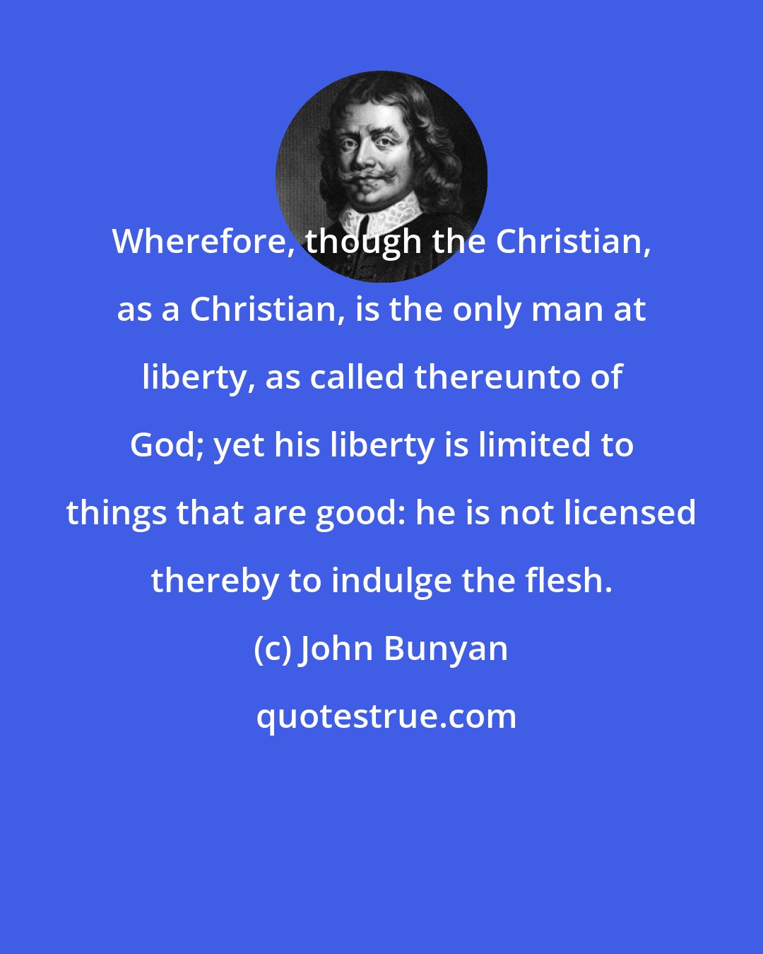 John Bunyan: Wherefore, though the Christian, as a Christian, is the only man at liberty, as called thereunto of God; yet his liberty is limited to things that are good: he is not licensed thereby to indulge the flesh.
