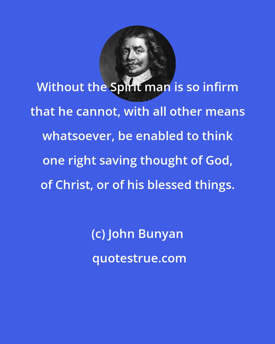 John Bunyan: Without the Spirit man is so infirm that he cannot, with all other means whatsoever, be enabled to think one right saving thought of God, of Christ, or of his blessed things.