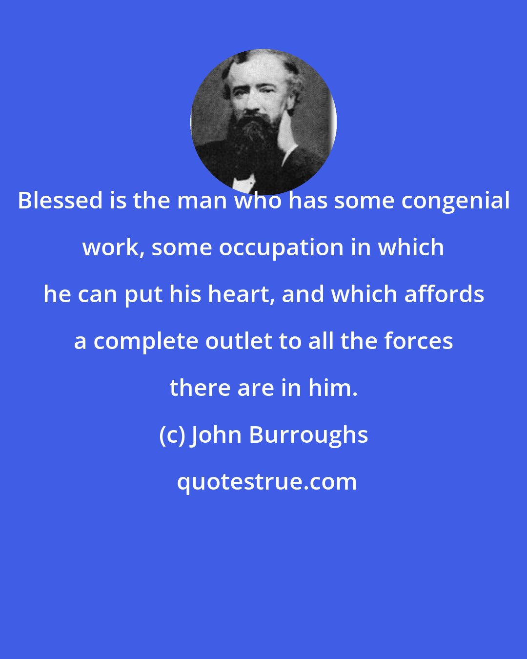 John Burroughs: Blessed is the man who has some congenial work, some occupation in which he can put his heart, and which affords a complete outlet to all the forces there are in him.