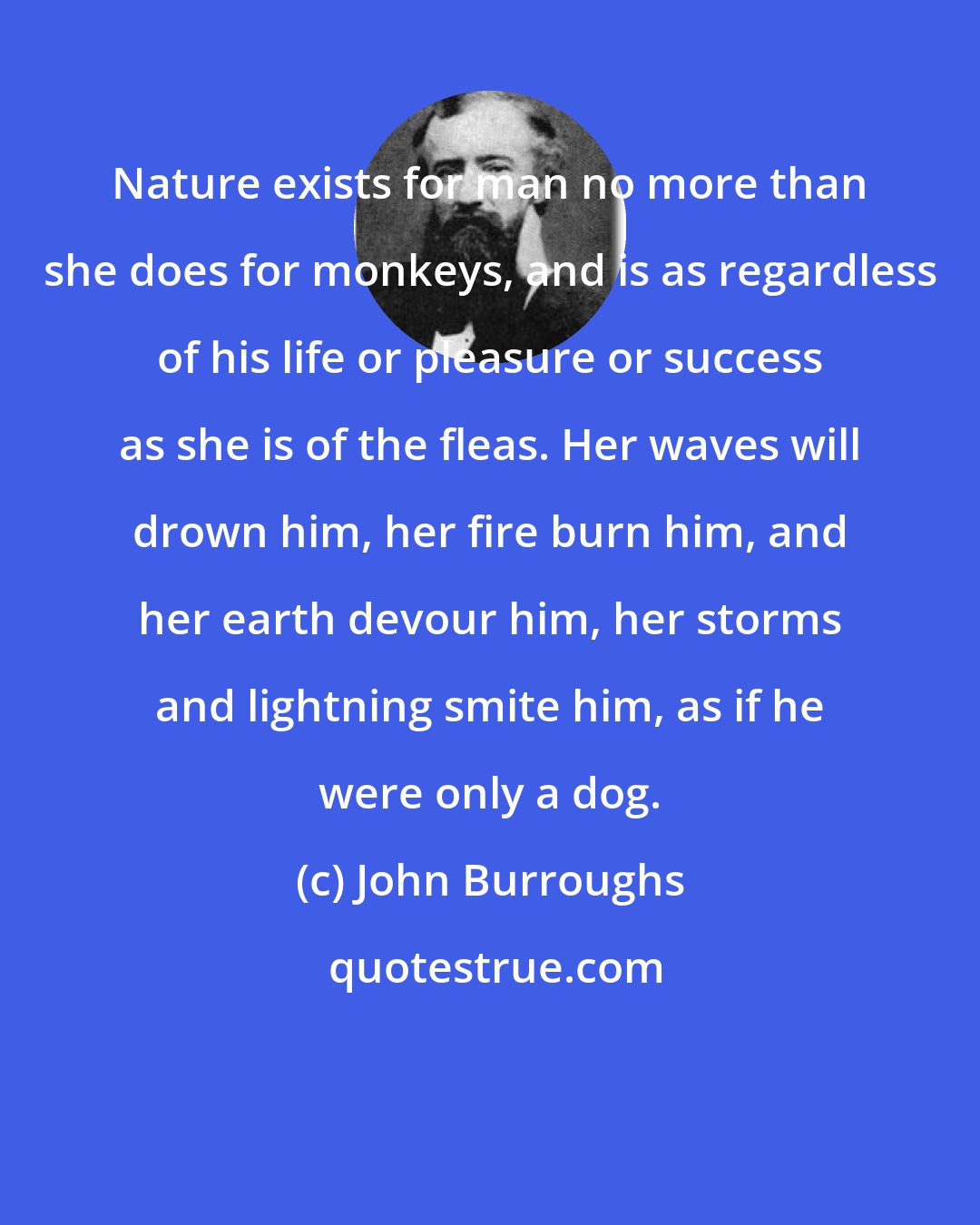 John Burroughs: Nature exists for man no more than she does for monkeys, and is as regardless of his life or pleasure or success as she is of the fleas. Her waves will drown him, her fire burn him, and her earth devour him, her storms and lightning smite him, as if he were only a dog.