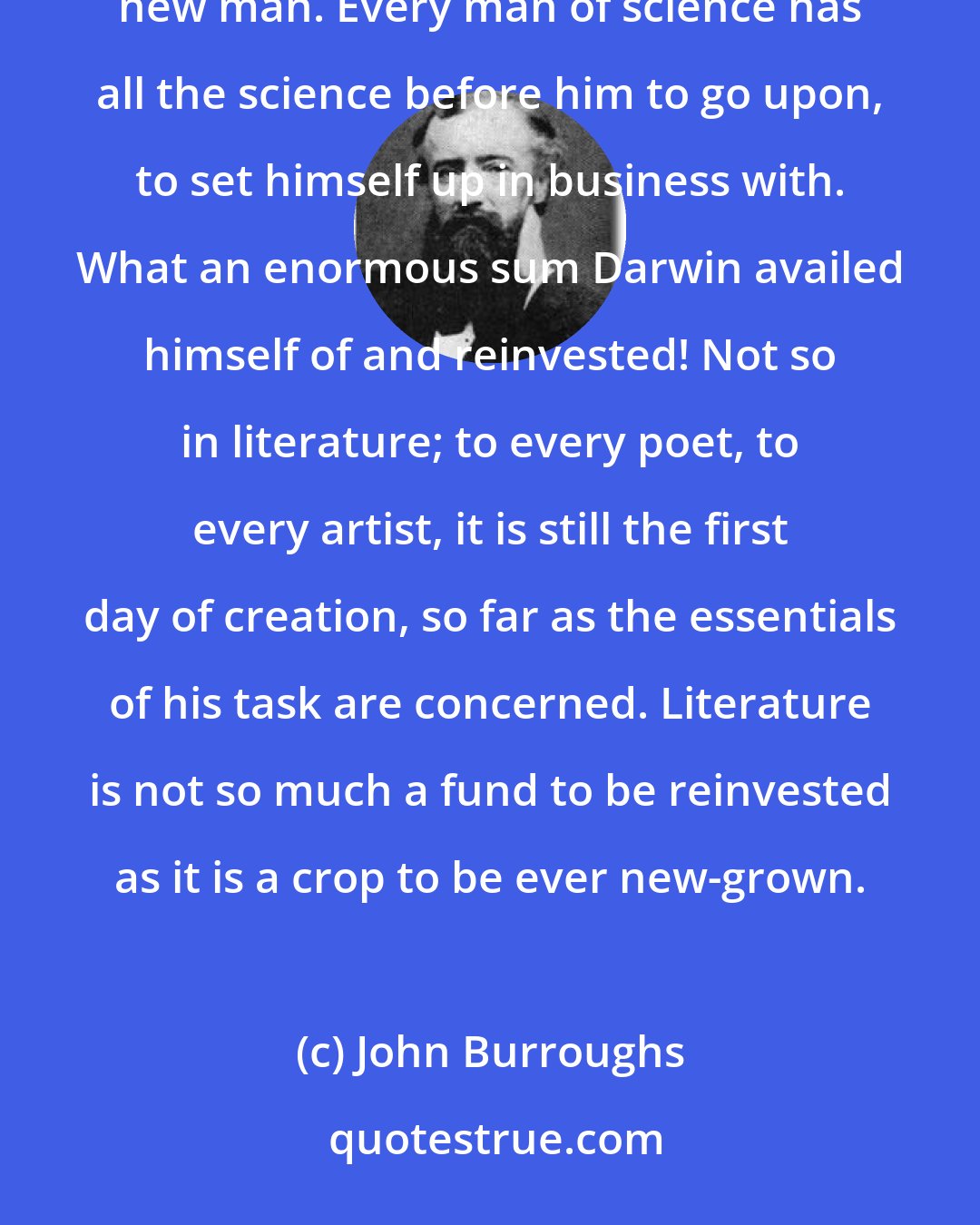 John Burroughs: Science is a capital or fund perpetually reinvested; it accumulates, rolls up, is carried forward by every new man. Every man of science has all the science before him to go upon, to set himself up in business with. What an enormous sum Darwin availed himself of and reinvested! Not so in literature; to every poet, to every artist, it is still the first day of creation, so far as the essentials of his task are concerned. Literature is not so much a fund to be reinvested as it is a crop to be ever new-grown.