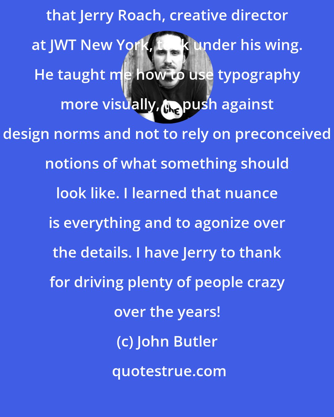 John Butler: In the eighties, I was fortunate to be one of the young art directors that Jerry Roach, creative director at JWT New York, took under his wing. He taught me how to use typography more visually, to push against design norms and not to rely on preconceived notions of what something should look like. I learned that nuance is everything and to agonize over the details. I have Jerry to thank for driving plenty of people crazy over the years!