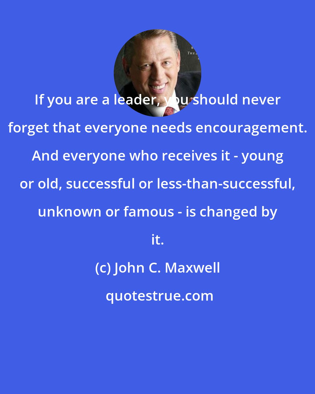 John C. Maxwell: If you are a leader, you should never forget that everyone needs encouragement. And everyone who receives it - young or old, successful or less-than-successful, unknown or famous - is changed by it.