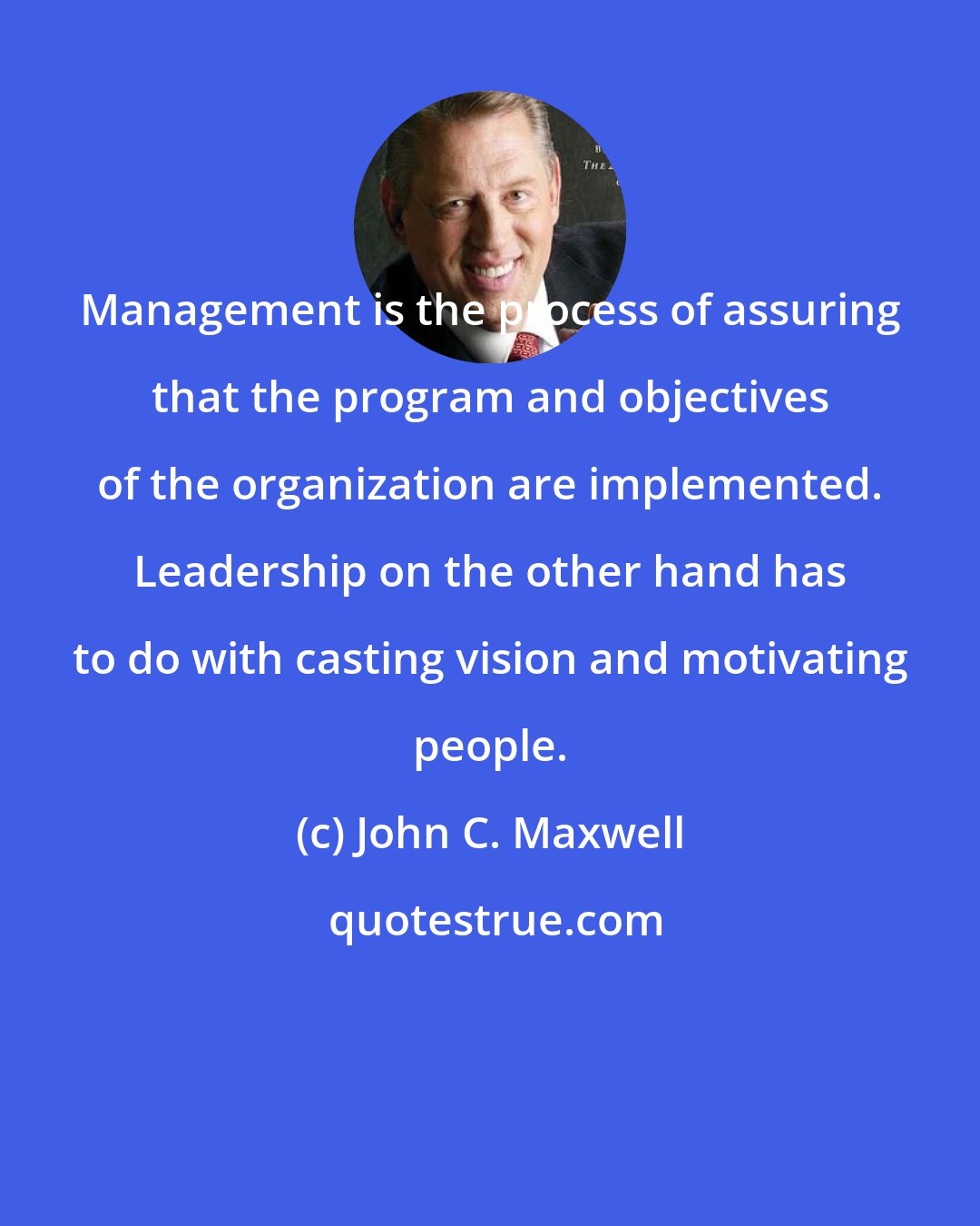 John C. Maxwell: Management is the process of assuring that the program and objectives of the organization are implemented. Leadership on the other hand has to do with casting vision and motivating people.