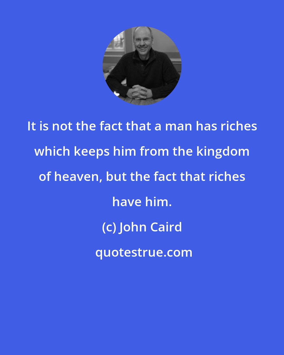 John Caird: It is not the fact that a man has riches which keeps him from the kingdom of heaven, but the fact that riches have him.