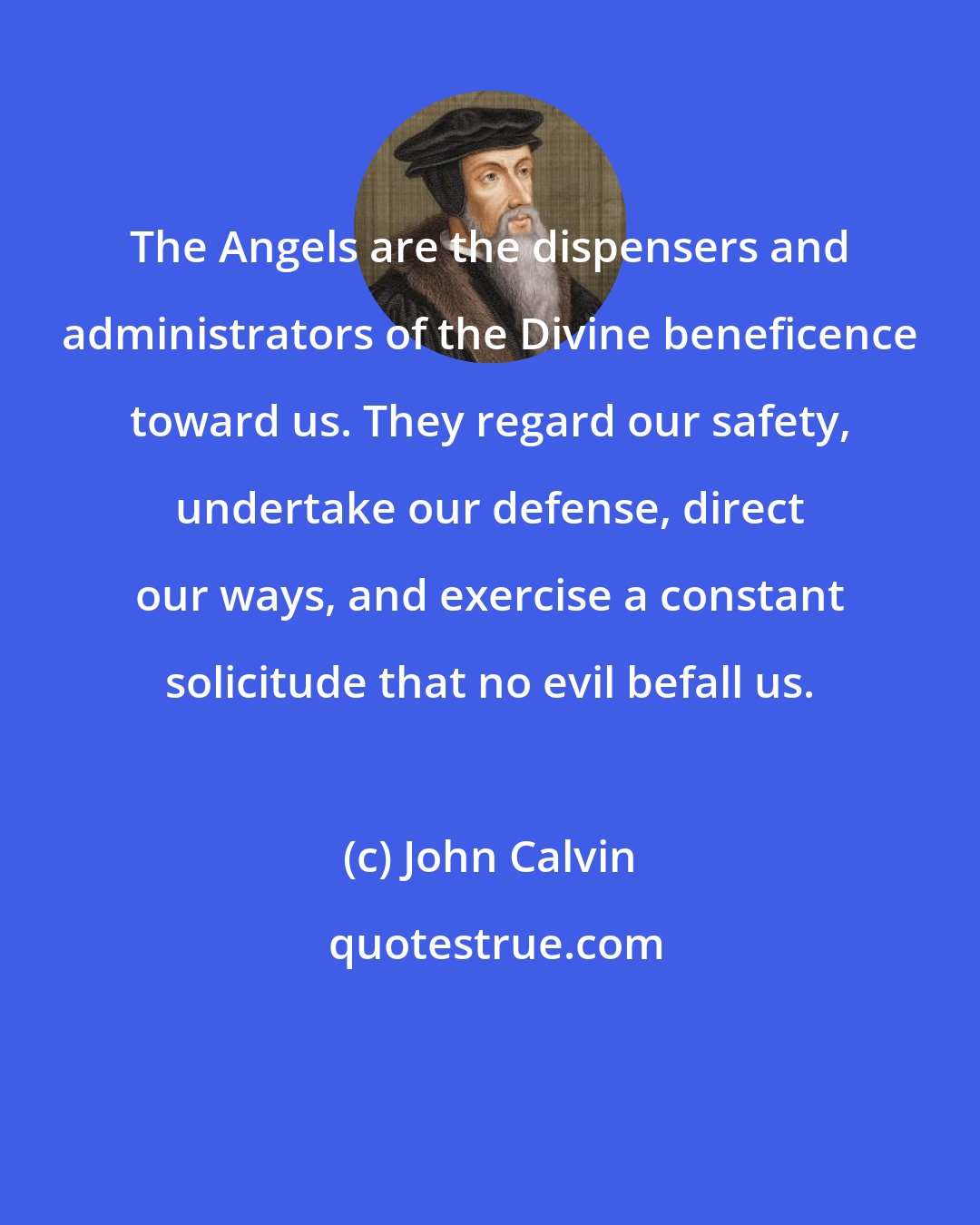 John Calvin: The Angels are the dispensers and administrators of the Divine beneficence toward us. They regard our safety, undertake our defense, direct our ways, and exercise a constant solicitude that no evil befall us.