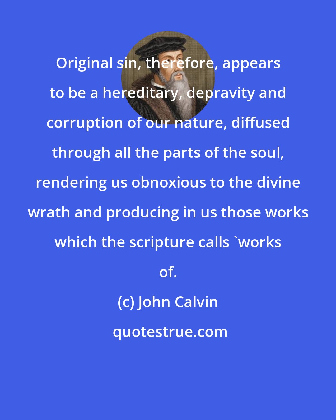 John Calvin: Original sin, therefore, appears to be a hereditary, depravity and corruption of our nature, diffused through all the parts of the soul, rendering us obnoxious to the divine wrath and producing in us those works which the scripture calls 'works of.