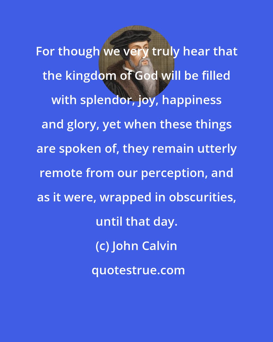 John Calvin: For though we very truly hear that the kingdom of God will be filled with splendor, joy, happiness and glory, yet when these things are spoken of, they remain utterly remote from our perception, and as it were, wrapped in obscurities, until that day.