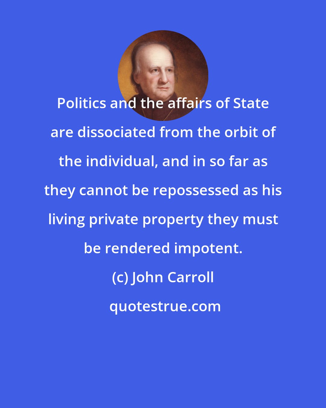 John Carroll: Politics and the affairs of State are dissociated from the orbit of the individual, and in so far as they cannot be repossessed as his living private property they must be rendered impotent.