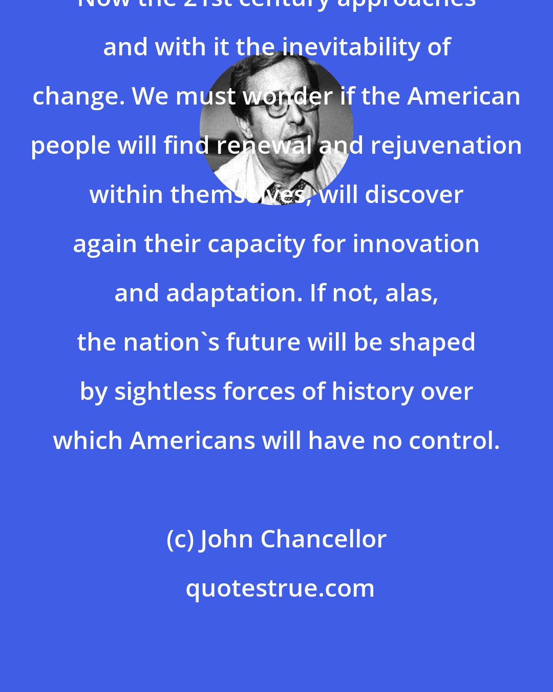 John Chancellor: Now the 21st century approaches and with it the inevitability of change. We must wonder if the American people will find renewal and rejuvenation within themselves, will discover again their capacity for innovation and adaptation. If not, alas, the nation's future will be shaped by sightless forces of history over which Americans will have no control.