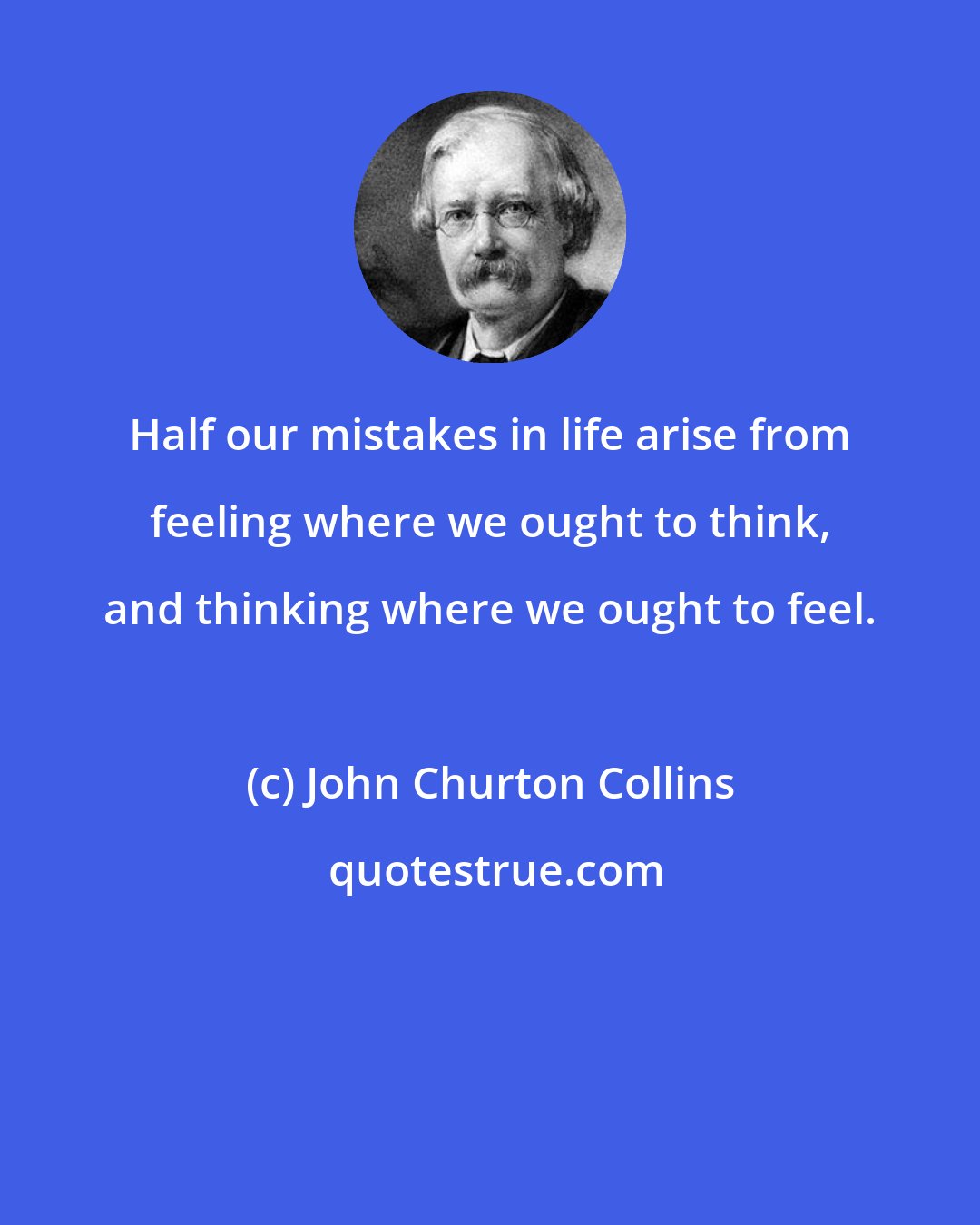 John Churton Collins: Half our mistakes in life arise from feeling where we ought to think, and thinking where we ought to feel.