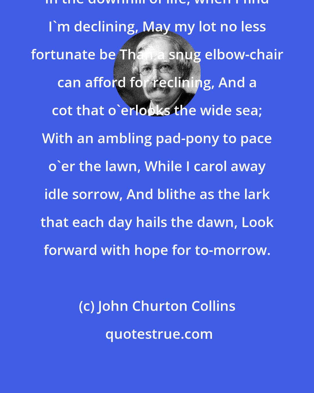John Churton Collins: In the downhill of life, when I find I'm declining, May my lot no less fortunate be Than a snug elbow-chair can afford for reclining, And a cot that o'erlooks the wide sea; With an ambling pad-pony to pace o'er the lawn, While I carol away idle sorrow, And blithe as the lark that each day hails the dawn, Look forward with hope for to-morrow.