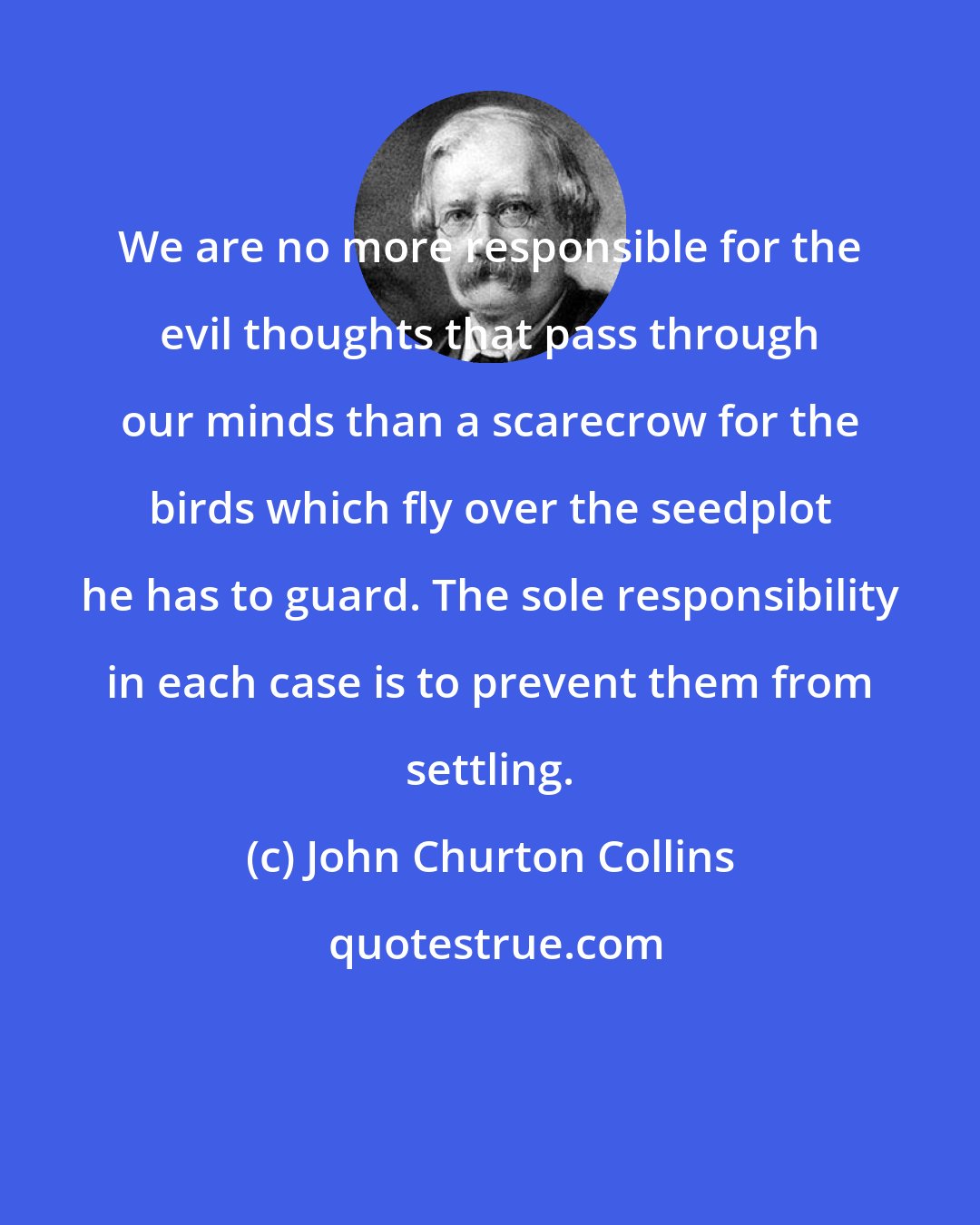 John Churton Collins: We are no more responsible for the evil thoughts that pass through our minds than a scarecrow for the birds which fly over the seedplot he has to guard. The sole responsibility in each case is to prevent them from settling.