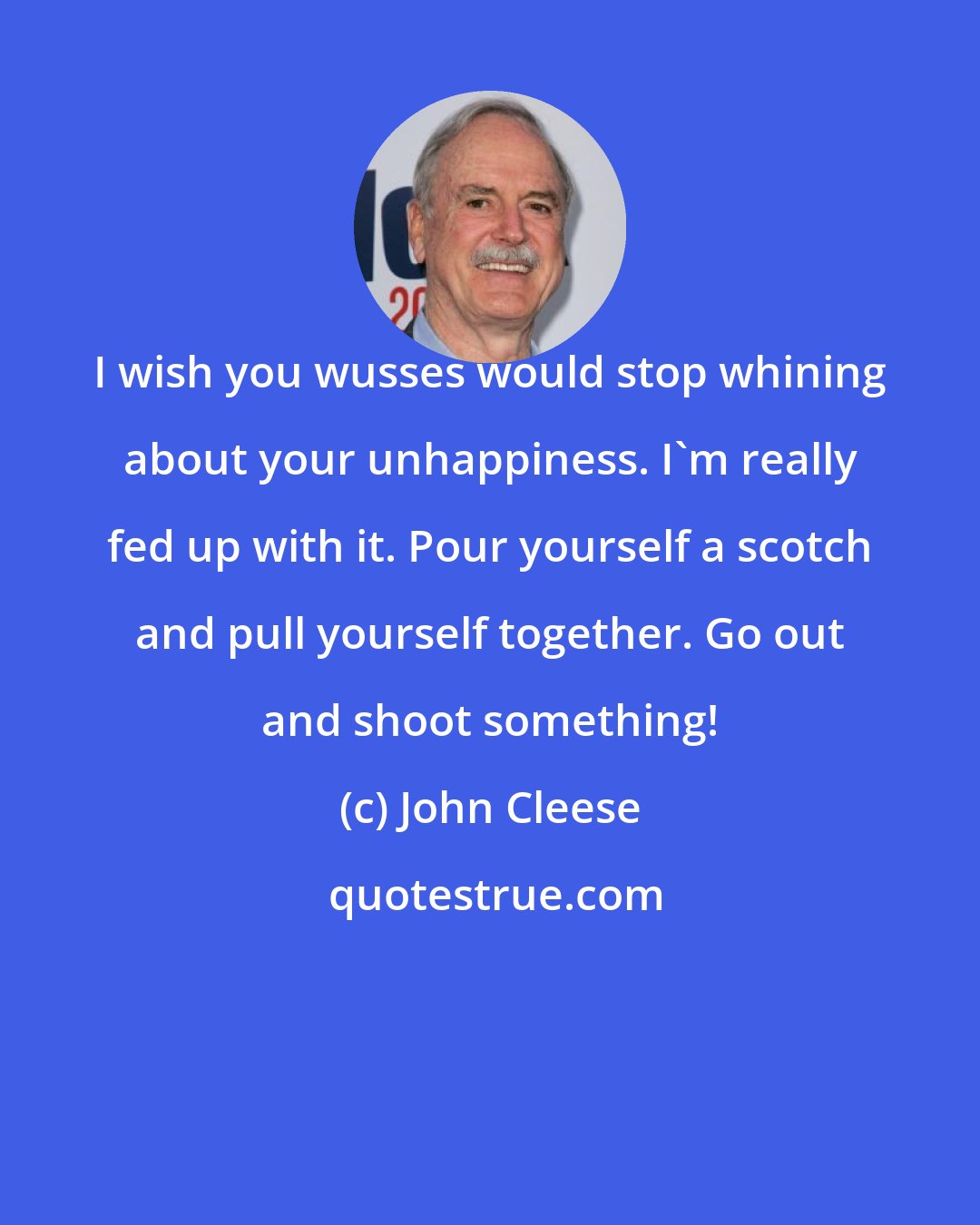 John Cleese: I wish you wusses would stop whining about your unhappiness. I'm really fed up with it. Pour yourself a scotch and pull yourself together. Go out and shoot something!