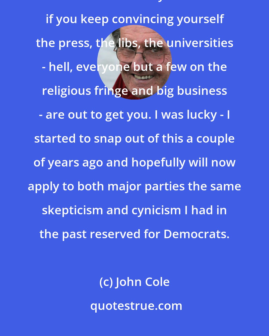 John Cole: Speaking as someone who bought the party line for far too long, you would be amazed what you can believe if you keep convincing yourself the press, the libs, the universities - hell, everyone but a few on the religious fringe and big business - are out to get you. I was lucky - I started to snap out of this a couple of years ago and hopefully will now apply to both major parties the same skepticism and cynicism I had in the past reserved for Democrats.