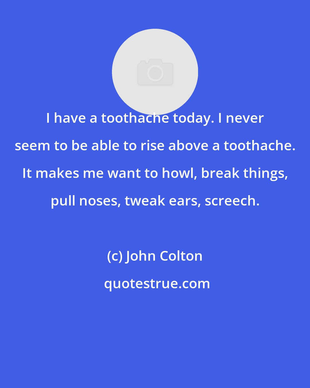 John Colton: I have a toothache today. I never seem to be able to rise above a toothache. It makes me want to howl, break things, pull noses, tweak ears, screech.
