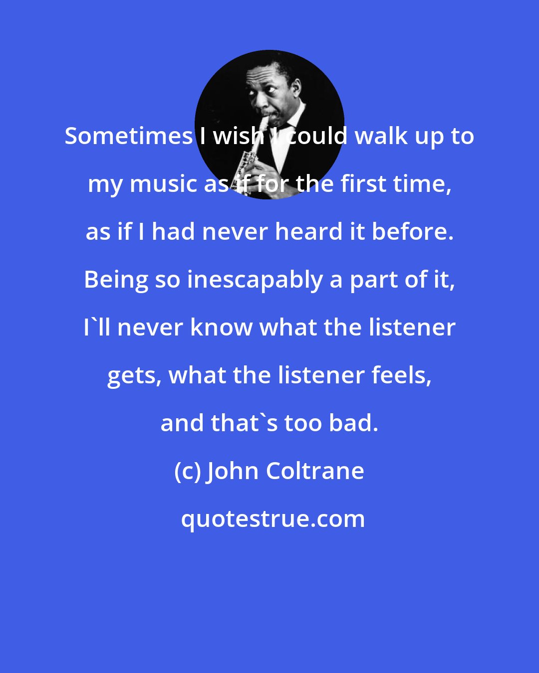 John Coltrane: Sometimes I wish I could walk up to my music as if for the first time, as if I had never heard it before. Being so inescapably a part of it, I'll never know what the listener gets, what the listener feels, and that's too bad.