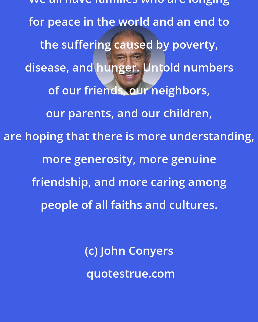John Conyers: We all have families who are longing for peace in the world and an end to the suffering caused by poverty, disease, and hunger. Untold numbers of our friends, our neighbors, our parents, and our children, are hoping that there is more understanding, more generosity, more genuine friendship, and more caring among people of all faiths and cultures.