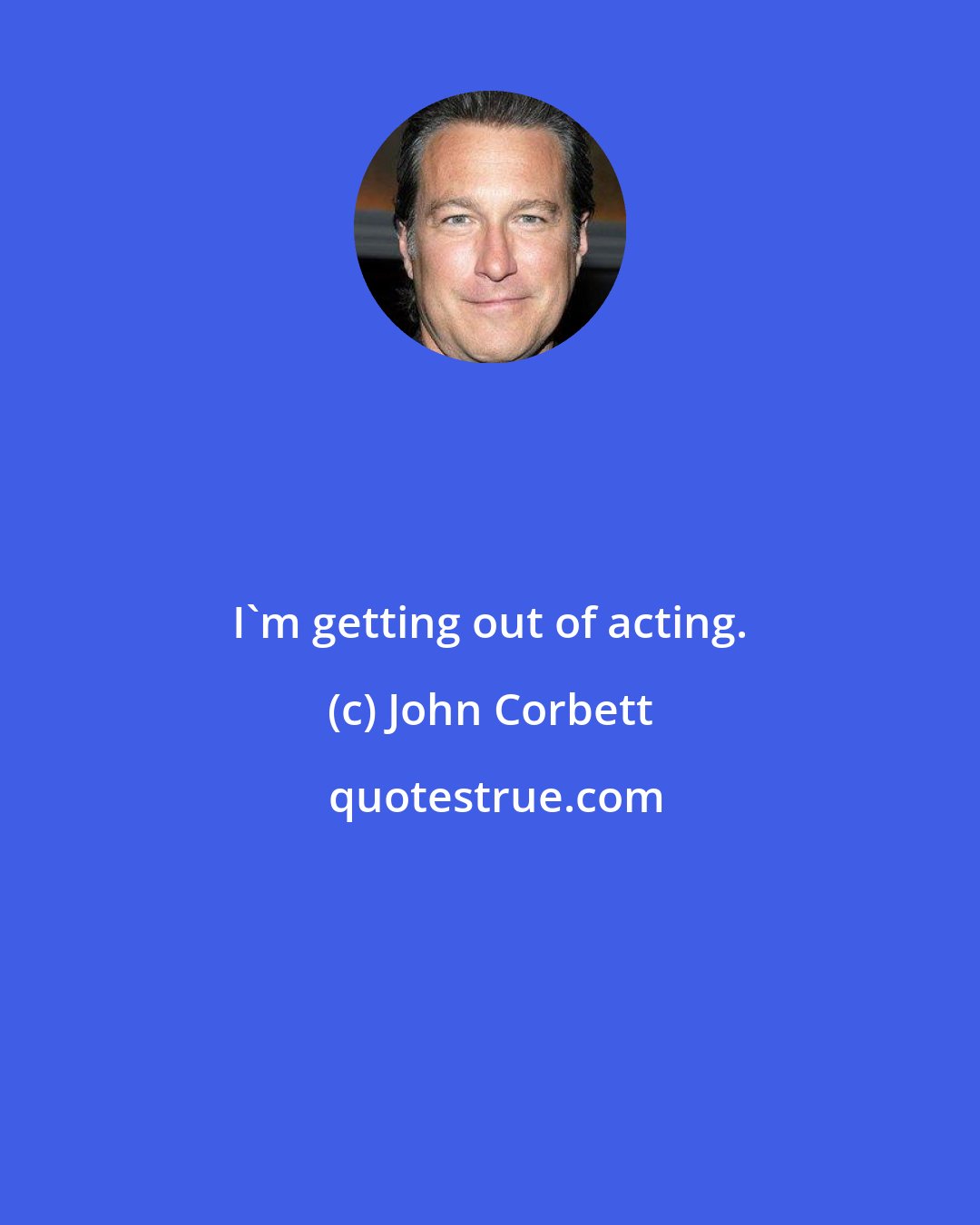 John Corbett: I'm getting out of acting.