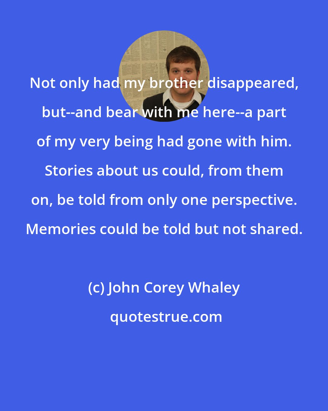 John Corey Whaley: Not only had my brother disappeared, but--and bear with me here--a part of my very being had gone with him. Stories about us could, from them on, be told from only one perspective. Memories could be told but not shared.