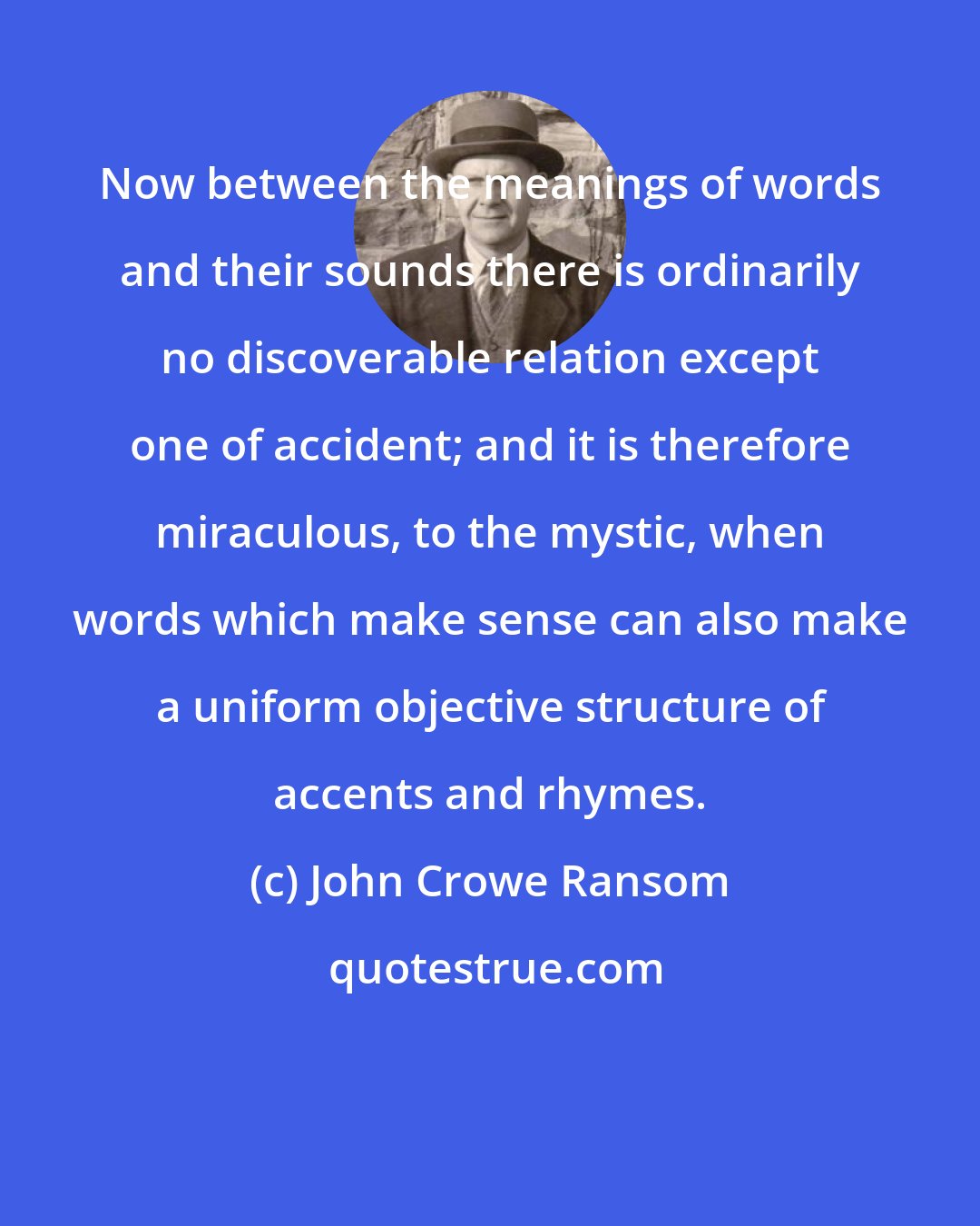 John Crowe Ransom: Now between the meanings of words and their sounds there is ordinarily no discoverable relation except one of accident; and it is therefore miraculous, to the mystic, when words which make sense can also make a uniform objective structure of accents and rhymes.