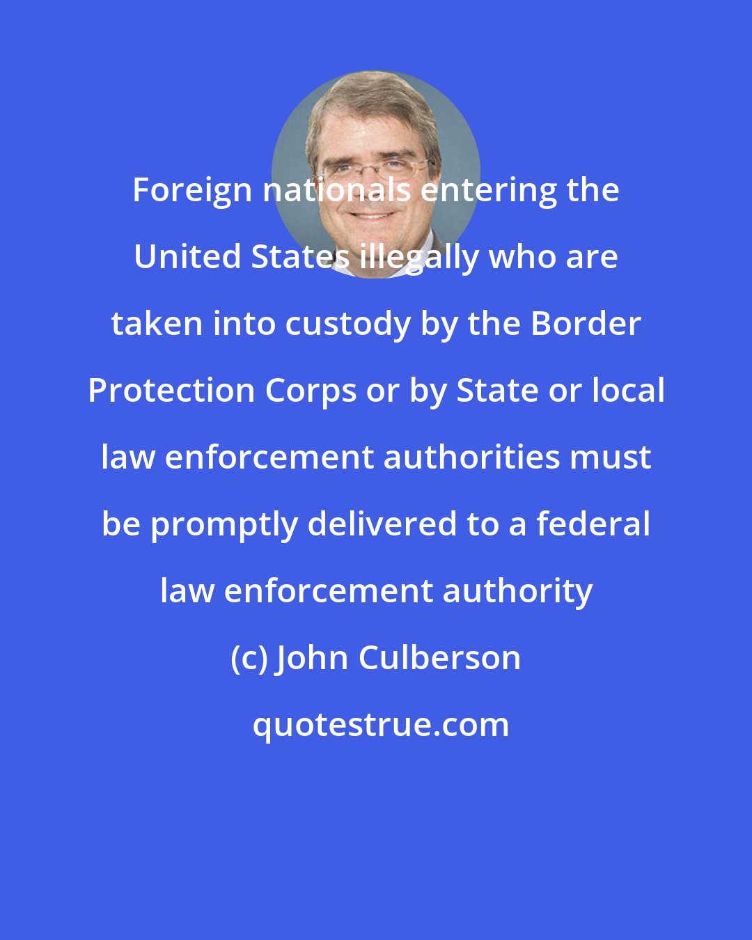 John Culberson: Foreign nationals entering the United States illegally who are taken into custody by the Border Protection Corps or by State or local law enforcement authorities must be promptly delivered to a federal law enforcement authority