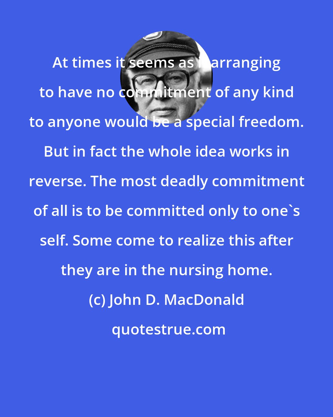 John D. MacDonald: At times it seems as if arranging to have no commitment of any kind to anyone would be a special freedom. But in fact the whole idea works in reverse. The most deadly commitment of all is to be committed only to one's self. Some come to realize this after they are in the nursing home.