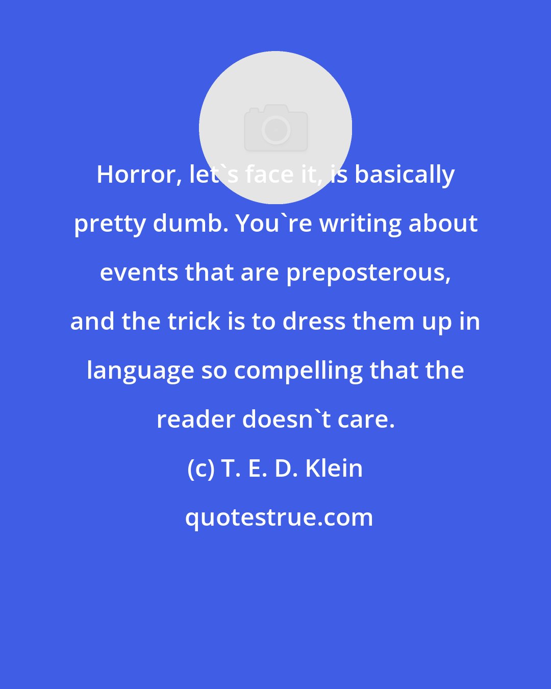 T. E. D. Klein: Horror, let's face it, is basically pretty dumb. You're writing about events that are preposterous, and the trick is to dress them up in language so compelling that the reader doesn't care.